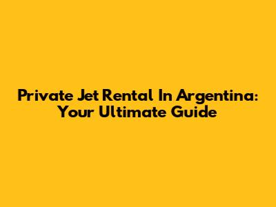 Private Jet Rental In Argentina: Your Ultimate Guide