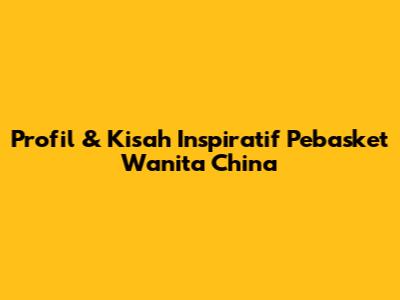 Profil & Kisah Inspiratif Pebasket Wanita China