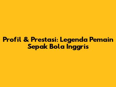 Profil & Prestasi: Legenda Pemain Sepak Bola Inggris