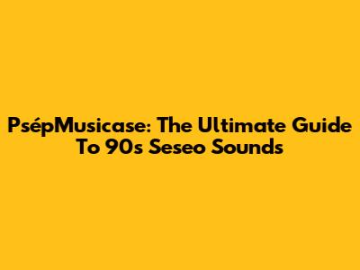 PsépMusicase: The Ultimate Guide To '90s Seseo Sounds