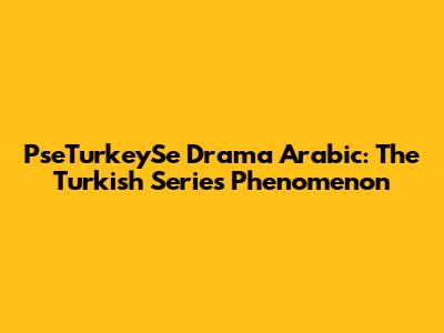 PseTurkeySe Drama Arabic: The Turkish Series Phenomenon