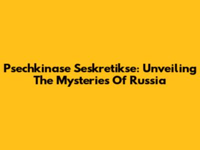 Psechkinase Seskretikse: Unveiling The Mysteries Of Russia