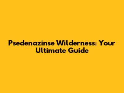 Psedenazinse Wilderness: Your Ultimate Guide
