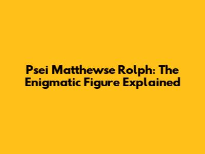 Psei Matthewse Rolph: The Enigmatic Figure Explained