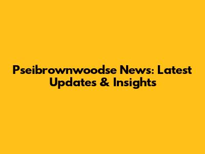 Pseibrownwoodse News: Latest Updates & Insights