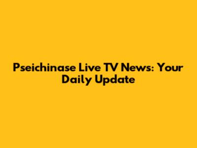 Pseichinase Live TV News: Your Daily Update