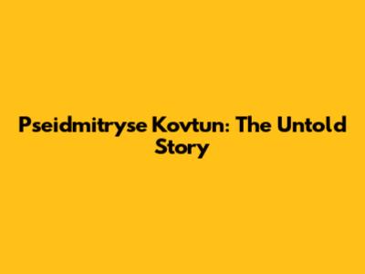Pseidmitryse Kovtun: The Untold Story