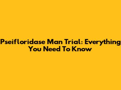Pseifloridase Man Trial: Everything You Need To Know