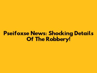 Pseifoxse News: Shocking Details Of The Robbery!