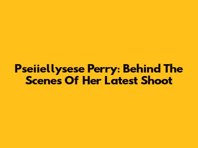 Pseiiellysese Perry: Behind The Scenes Of Her Latest Shoot