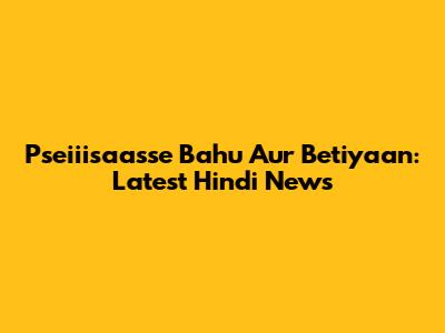 Pseiiisaasse Bahu Aur Betiyaan: Latest Hindi News