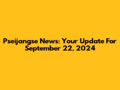 Pseijangse News: Your Update For September 22, 2024