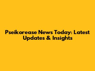 Pseikorease News Today: Latest Updates & Insights