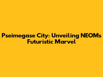 Pseimegase City: Unveiling NEOM's Futuristic Marvel