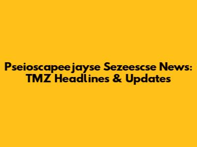Pseioscapeejayse Sezeescse News: TMZ Headlines & Updates