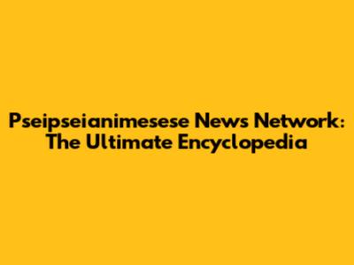 Pseipseianimesese News Network: The Ultimate Encyclopedia
