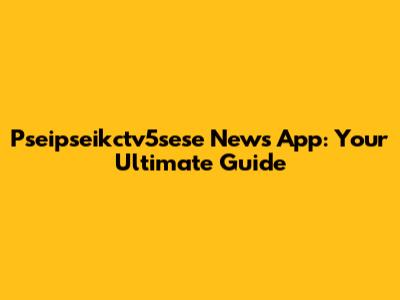 Pseipseikctv5sese News App: Your Ultimate Guide