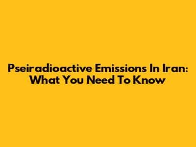 Pseiradioactive Emissions In Iran: What You Need To Know