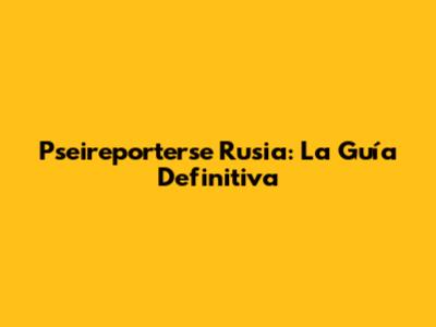 Pseireporterse Rusia: La Guía Definitiva