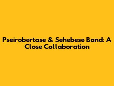 Pseirobertase & Sehebese Band: A Close Collaboration