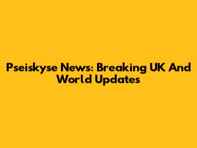 Pseiskyse News: Breaking UK And World Updates