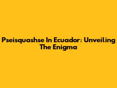 Pseisquashse In Ecuador: Unveiling The Enigma
