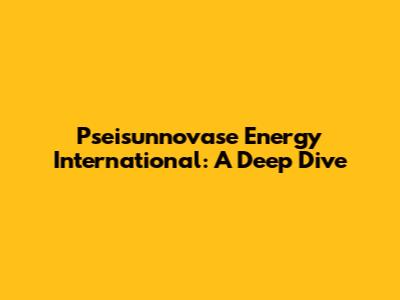 Pseisunnovase Energy International: A Deep Dive