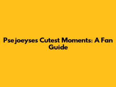 Psejoeyse's Cutest Moments: A Fan Guide