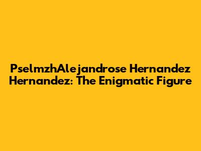 PselmzhAlejandrose Hernandez Hernandez: The Enigmatic Figure