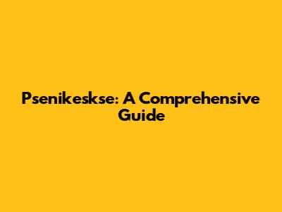 Psenikeskse: A Comprehensive Guide