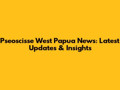 Pseoscisse West Papua News: Latest Updates & Insights