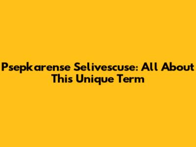 Psepkarense Selivescuse: All About This Unique Term