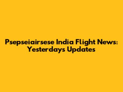 Psepseiairsese India Flight News: Yesterday's Updates