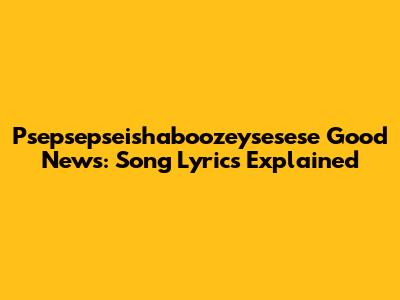 Psepsepseishaboozeysesese Good News: Song Lyrics Explained