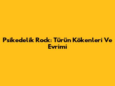 Psikedelik Rock: Türün Kökenleri Ve Evrimi