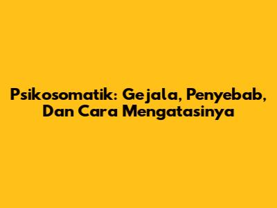 Psikosomatik: Gejala, Penyebab, Dan Cara Mengatasinya