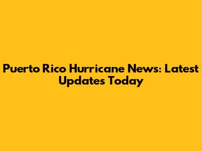 Puerto Rico Hurricane News: Latest Updates Today