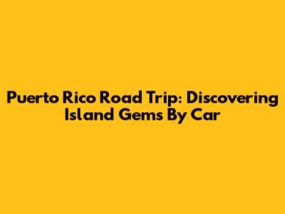 Puerto Rico Road Trip: Discovering Island Gems By Car
