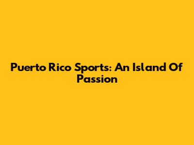 Puerto Rico Sports: An Island Of Passion