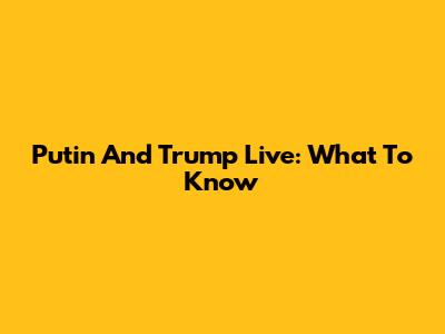 Putin And Trump Live: What To Know