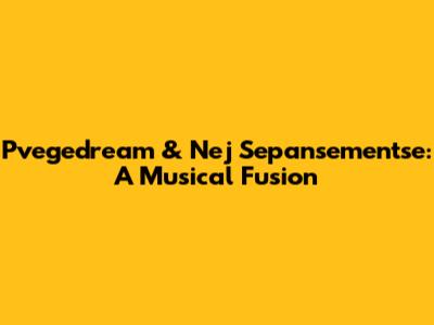 Pvegedream & Nej Sepansementse: A Musical Fusion