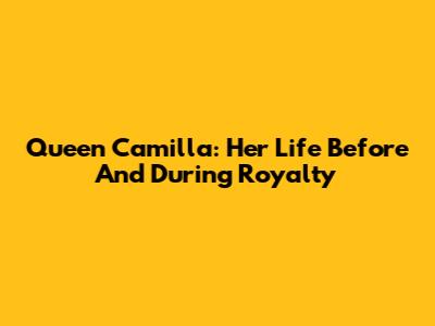 Queen Camilla: Her Life Before And During Royalty