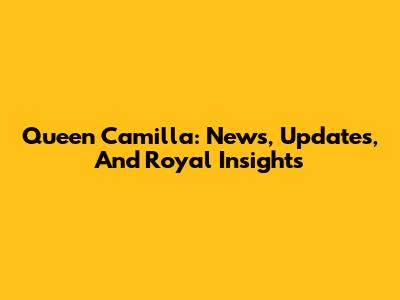 Queen Camilla: News, Updates, And Royal Insights