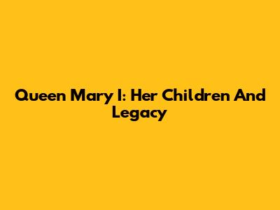 Queen Mary I: Her Children And Legacy