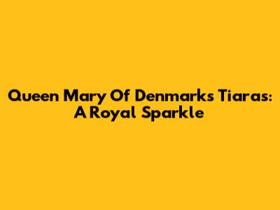 Queen Mary Of Denmark's Tiaras: A Royal Sparkle