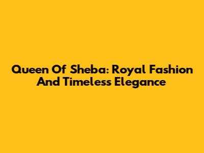 Queen Of Sheba: Royal Fashion And Timeless Elegance