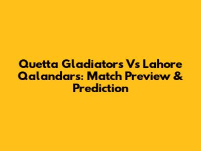 Quetta Gladiators Vs Lahore Qalandars: Match Preview & Prediction
