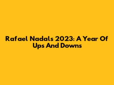 Rafael Nadal's 2023: A Year Of Ups And Downs