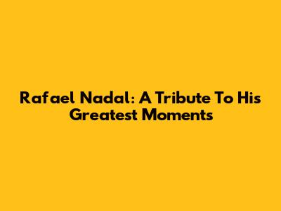 Rafael Nadal: A Tribute To His Greatest Moments