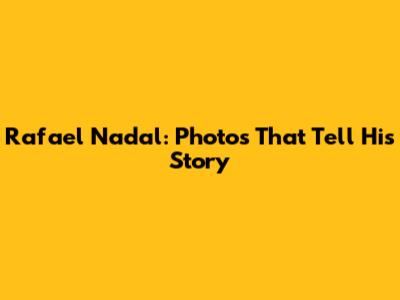 Rafael Nadal: Photos That Tell His Story